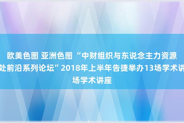 欧美色图 亚洲色图 “中财组织与东说念主力资源惩处前沿系列论坛”2018年上半年告捷举办13场学术讲座