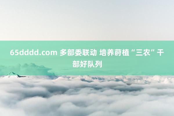 65dddd.com 多部委联动 培养莳植“三农”干部好队列