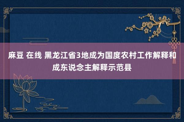 麻豆 在线 黑龙江省3地成为国度农村工作解释和成东说念主解释示范县