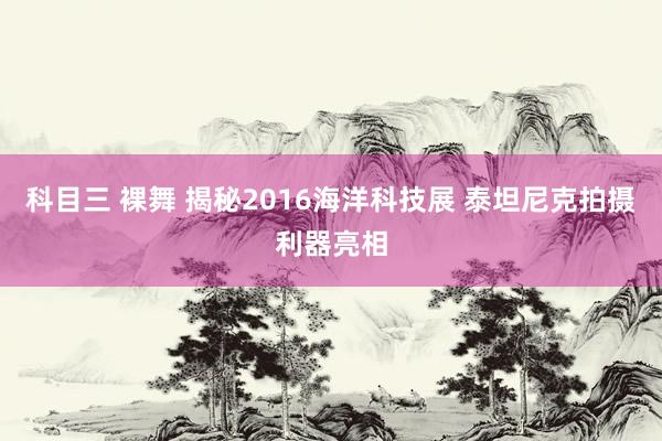 科目三 裸舞 揭秘2016海洋科技展 泰坦尼克拍摄利器亮相