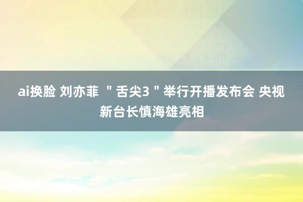 ai换脸 刘亦菲 ＂舌尖3＂举行开播发布会 央视新台长慎海雄亮相