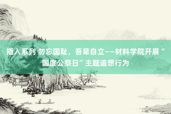 插入系列 勿忘国耻，吾辈自立——材料学院开展“国度公祭日”主题追想行为