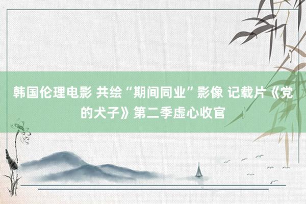 韩国伦理电影 共绘“期间同业”影像 记载片《党的犬子》第二季虚心收官