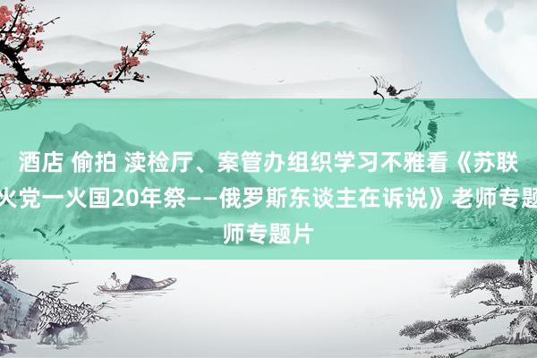 酒店 偷拍 渎检厅、案管办组织学习不雅看《苏联一火党一火国20年祭——俄罗斯东谈主在诉说》老师专题片