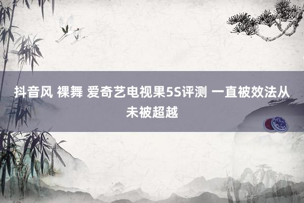 抖音风 裸舞 爱奇艺电视果5S评测 一直被效法从未被超越