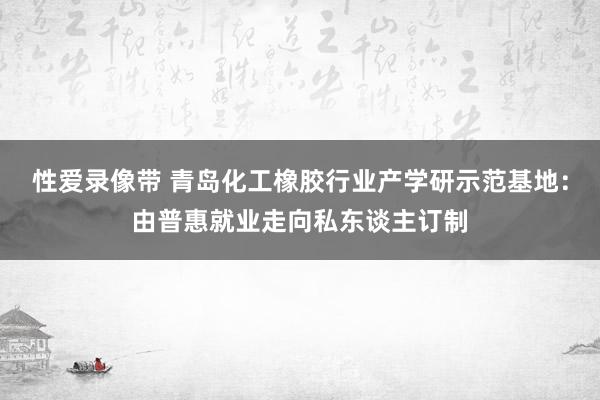 性爱录像带 青岛化工橡胶行业产学研示范基地：由普惠就业走向私东谈主订制