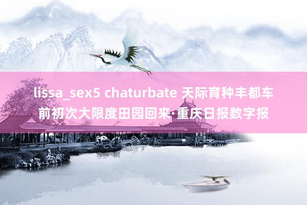 lissa_sex5 chaturbate 天际育种丰都车前初次大限度田园回来·重庆日报数字报